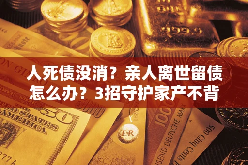 北京人死债没消？亲人离世留债怎么办？3招守护家产不背锅