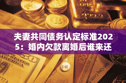北京夫妻共同债务认定标准2025:婚内欠款离婚后谁来还? 北京夫妻共同债务认定标准2025:婚内欠款离婚后谁来还?